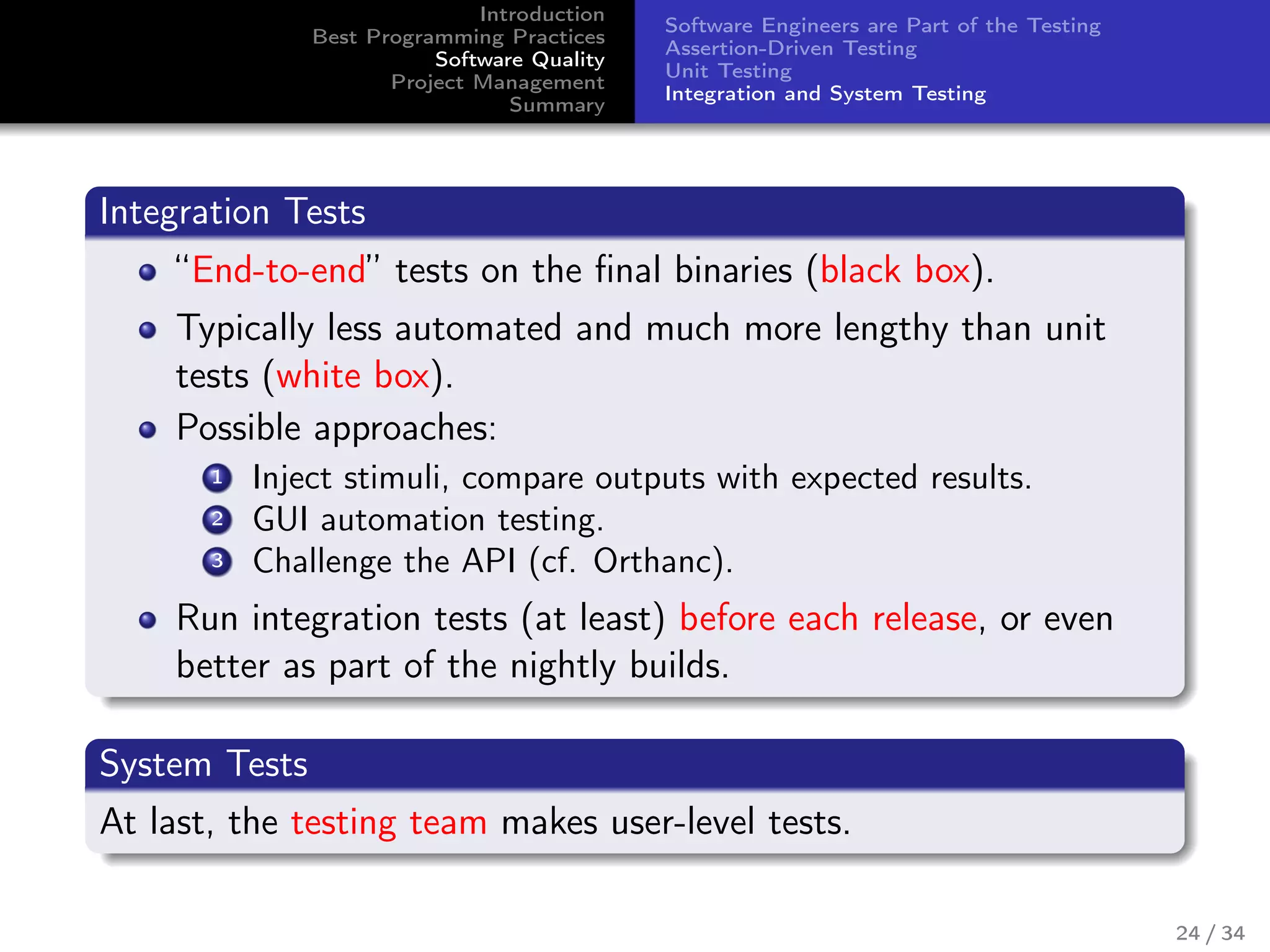 Introduction
Best Programming Practices
Software Quality
Project Management
Summary
Software Engineers are Part of the Testing
Assertion-Driven Testing
Unit Testing
Integration and System Testing
Integration Tests
“End-to-end” tests on the ﬁnal binaries (black box).
Typically less automated and much more lengthy than unit
tests (white box).
Possible approaches:
1 Inject stimuli, compare outputs with expected results.
2 GUI automation testing.
3 Challenge the API (cf. Orthanc).
Run integration tests (at least) before each release, or even
better as part of the nightly builds.
System Tests
At last, the testing team makes user-level tests.
24 / 34
 
