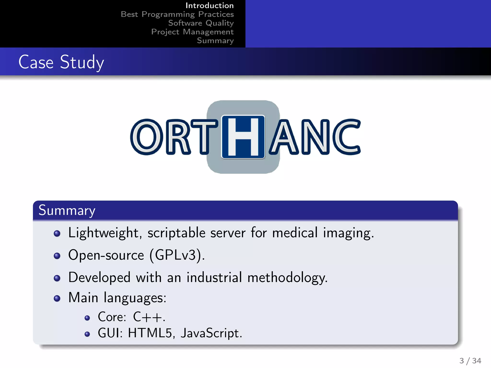 Introduction
Best Programming Practices
Software Quality
Project Management
Summary
Case Study
Summary
Lightweight, scriptable server for medical imaging.
Open-source (GPLv3).
Developed with an industrial methodology.
Main languages:
Core: C++.
GUI: HTML5, JavaScript.
3 / 34
 