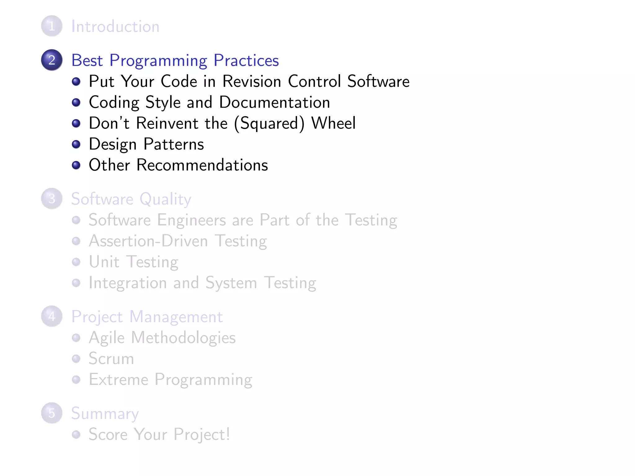 1 Introduction
2 Best Programming Practices
Put Your Code in Revision Control Software
Coding Style and Documentation
Don’t Reinvent the (Squared) Wheel
Design Patterns
Other Recommendations
3 Software Quality
Software Engineers are Part of the Testing
Assertion-Driven Testing
Unit Testing
Integration and System Testing
4 Project Management
Agile Methodologies
Scrum
Extreme Programming
5 Summary
Score Your Project!
 