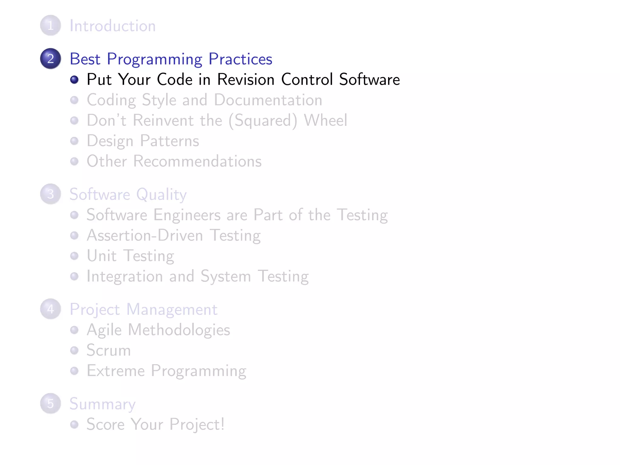 1 Introduction
2 Best Programming Practices
Put Your Code in Revision Control Software
Coding Style and Documentation
Don’t Reinvent the (Squared) Wheel
Design Patterns
Other Recommendations
3 Software Quality
Software Engineers are Part of the Testing
Assertion-Driven Testing
Unit Testing
Integration and System Testing
4 Project Management
Agile Methodologies
Scrum
Extreme Programming
5 Summary
Score Your Project!
 