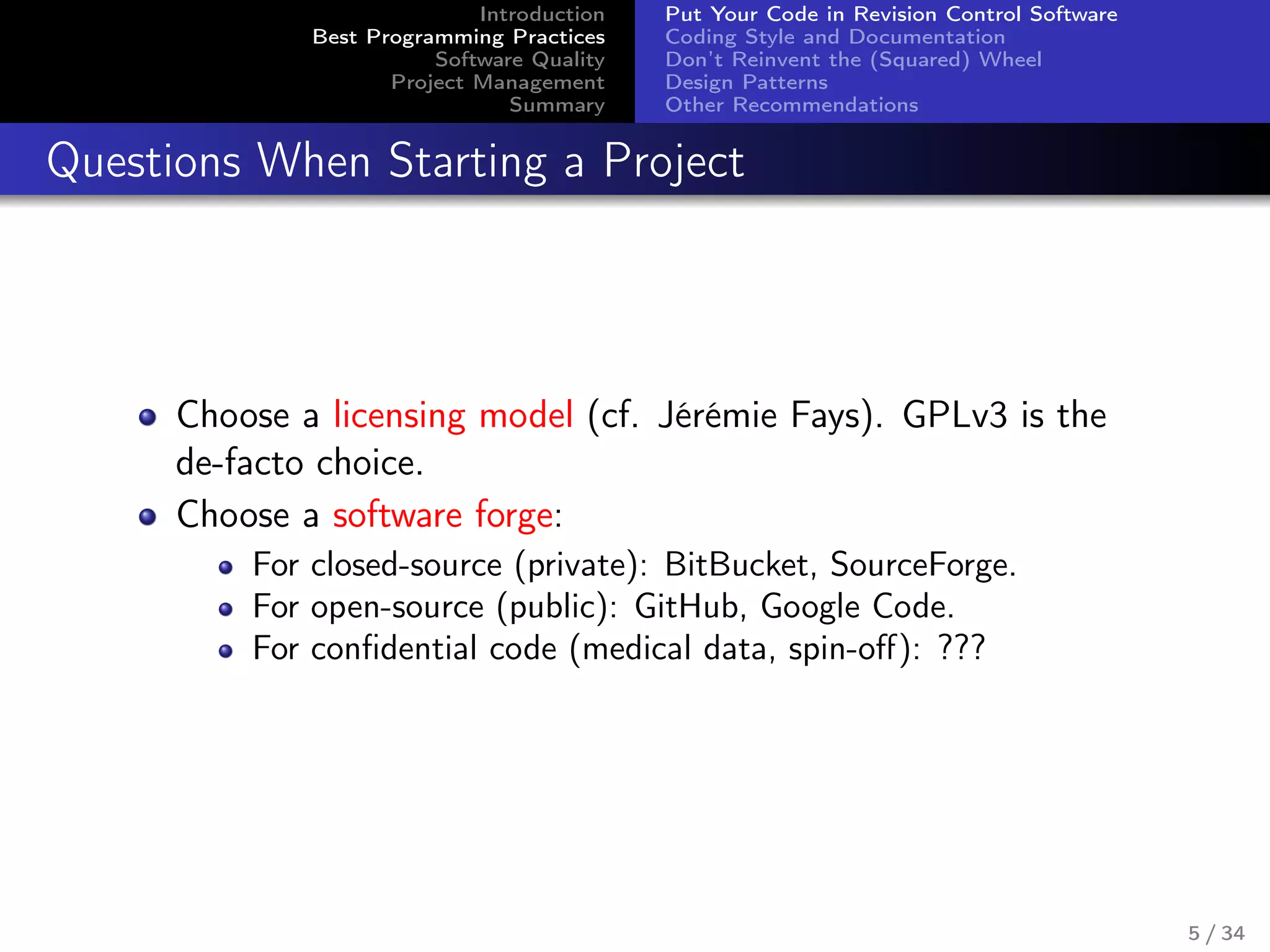 Introduction
Best Programming Practices
Software Quality
Project Management
Summary
Put Your Code in Revision Control Software
Coding Style and Documentation
Don’t Reinvent the (Squared) Wheel
Design Patterns
Other Recommendations
Questions When Starting a Project
Choose a licensing model (cf. Jérémie Fays). GPLv3 is the
de-facto choice.
Choose a software forge:
For closed-source (private): BitBucket, SourceForge.
For open-source (public): GitHub, Google Code.
For conﬁdential code (medical data, spin-oﬀ): ???
5 / 34
 