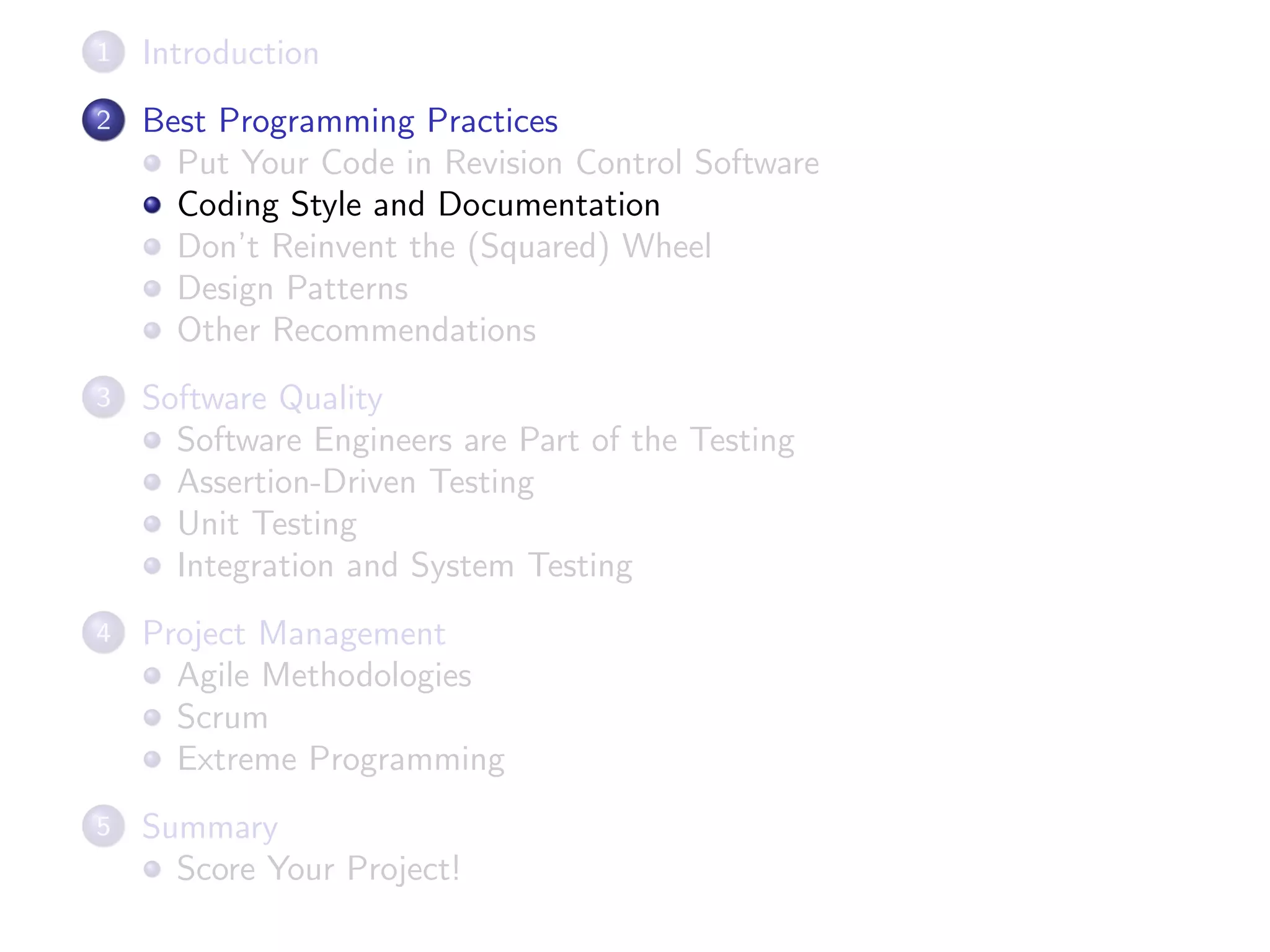 1 Introduction
2 Best Programming Practices
Put Your Code in Revision Control Software
Coding Style and Documentation
Don’t Reinvent the (Squared) Wheel
Design Patterns
Other Recommendations
3 Software Quality
Software Engineers are Part of the Testing
Assertion-Driven Testing
Unit Testing
Integration and System Testing
4 Project Management
Agile Methodologies
Scrum
Extreme Programming
5 Summary
Score Your Project!
 