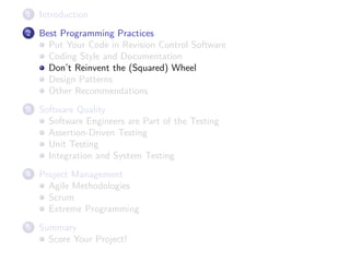 1

Introduction

2

Best Programming Practices
Put Your Code in Revision Control Software
Coding Style and Documentation
Don’t Reinvent the (Squared) Wheel
Design Patterns
Other Recommendations

3

Software Quality
Software Engineers are Part of the Testing
Assertion-Driven Testing
Unit Testing
Integration and System Testing

4

Project Management
Agile Methodologies
Scrum
Extreme Programming

5

Summary
Score Your Project!

 