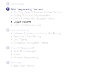 1

Introduction

2

Best Programming Practices
Put Your Code in Revision Control Software
Coding Style and Documentation
Don’t Reinvent the (Squared) Wheel
Design Patterns
Other Recommendations

3

Software Quality
Software Engineers are Part of the Testing
Assertion-Driven Testing
Unit Testing
Integration and System Testing

4

Project Management
Agile Methodologies
Scrum
Extreme Programming

5

Summary
Score Your Project!

 