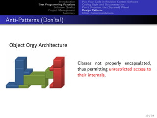Introduction
Best Programming Practices
Software Quality
Project Management
Summary

Put Your Code in Revision Control Software
Coding Style and Documentation
Don’t Reinvent the (Squared) Wheel
Design Patterns
Other Recommendations

Anti-Patterns (Don’ts!)

Classes not properly encapsulated,
thus permitting unrestricted access to
their internals.

10 / 34

 