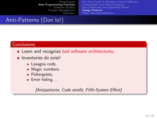 Introduction
Best Programming Practices
Software Quality
Project Management
Summary

Put Your Code in Revision Control Software
Coding Style and Documentation
Don’t Reinvent the (Squared) Wheel
Design Patterns
Other Recommendations

Anti-Patterns (Don’ts!)

Conclusions
Learn and recognize bad software architectures.
Inventories do exist!
Lasagna code,
Magic numbers,
Poltergeists,
Error hiding. . .
[Antipatterns, Code smells, Fifth-System Eﬀect]

12 / 34

 