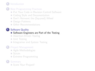 1

Introduction

2

Best Programming Practices
Put Your Code in Revision Control Software
Coding Style and Documentation
Don’t Reinvent the (Squared) Wheel
Design Patterns
Other Recommendations

3

Software Quality
Software Engineers are Part of the Testing
Assertion-Driven Testing
Unit Testing
Integration and System Testing

4

Project Management
Agile Methodologies
Scrum
Extreme Programming

5

Summary
Score Your Project!

 