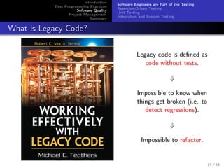 Introduction
Best Programming Practices
Software Quality
Project Management
Summary

Software Engineers are Part of the Testing
Assertion-Driven Testing
Unit Testing
Integration and System Testing

What is Legacy Code?
Legacy code is deﬁned as
code without tests.
⇓
Impossible to know when
things get broken (i.e. to
detect regressions).
⇓
Impossible to refactor.

17 / 34

 