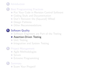 1

Introduction

2

Best Programming Practices
Put Your Code in Revision Control Software
Coding Style and Documentation
Don’t Reinvent the (Squared) Wheel
Design Patterns
Other Recommendations

3

Software Quality
Software Engineers are Part of the Testing
Assertion-Driven Testing
Unit Testing
Integration and System Testing

4

Project Management
Agile Methodologies
Scrum
Extreme Programming

5

Summary
Score Your Project!

 