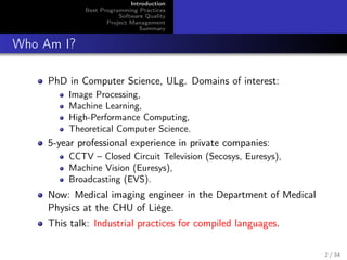 Introduction
Best Programming Practices
Software Quality
Project Management
Summary

Who Am I?
PhD in Computer Science, ULg. Domains of interest:
Image Processing,
Machine Learning,
High-Performance Computing,
Theoretical Computer Science.

5-year professional experience in private companies:
CCTV – Closed Circuit Television (Secosys, Euresys),
Machine Vision (Euresys),
Broadcasting (EVS).

Now: Medical imaging engineer in the Department of Medical
Physics at the CHU of Liège.
This talk: Industrial practices for compiled languages.
2 / 34

 