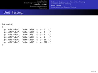 Introduction
Best Programming Practices
Software Quality
Project Management
Summary

Software Engineers are Part of the Testing
Assertion-Driven Testing
Unit Testing
Integration and System Testing

Unit Testing
int main()
{
printf("%dn",
printf("%dn",
printf("%dn",
printf("%dn",
printf("%dn",
printf("%dn",
}

factorial(0));
factorial(1));
factorial(2));
factorial(3));
factorial(4));
factorial(5));

/*
/*
/*
/*
/*
/*

1
1
2
6
24
120

*/
*/
*/
*/
*/
*/

20 / 34

 