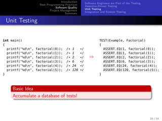 Introduction
Best Programming Practices
Software Quality
Project Management
Summary

Software Engineers are Part of the Testing
Assertion-Driven Testing
Unit Testing
Integration and System Testing

Unit Testing
int main()
{
printf("%dn",
printf("%dn",
printf("%dn",
printf("%dn",
printf("%dn",
printf("%dn",
}

factorial(0));
factorial(1));
factorial(2));
factorial(3));
factorial(4));
factorial(5));

/*
/*
/*
/*
/*
/*

1
1
2
6
24
120

*/
*/
*/
*/
*/
*/

⇒

TEST(Example, Factorial)
{
ASSERT_EQ(1, factorial(0));
ASSERT_EQ(1, factorial(1));
ASSERT_EQ(2, factorial(2));
ASSERT_EQ(6, factorial(3));
ASSERT_EQ(24, factorial(4));
ASSERT_EQ(120, factorial(5));
}

Basic Idea
Accumulate a database of tests!

20 / 34

 