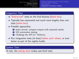 Introduction
Best Programming Practices
Software Quality
Project Management
Summary

Software Engineers are Part of the Testing
Assertion-Driven Testing
Unit Testing
Integration and System Testing

Integration Tests
“End-to-end” tests on the ﬁnal binaries (black box).
Typically less automated and much more lengthy than unit
tests (white box).
Possible approaches:
1
2
3

Inject stimuli, compare outputs with expected results.
GUI automation testing.
Challenge the API (cf. Orthanc).

Run integration tests (at least) before each release, or even
better as part of the nightly builds.
System Tests
At last, the testing team makes user-level tests.
24 / 34

 