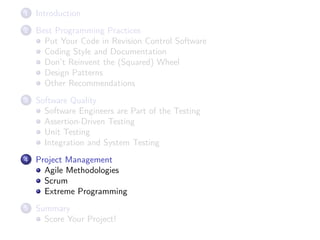 1

Introduction

2

Best Programming Practices
Put Your Code in Revision Control Software
Coding Style and Documentation
Don’t Reinvent the (Squared) Wheel
Design Patterns
Other Recommendations

3

Software Quality
Software Engineers are Part of the Testing
Assertion-Driven Testing
Unit Testing
Integration and System Testing

4

Project Management
Agile Methodologies
Scrum
Extreme Programming

5

Summary
Score Your Project!

 
