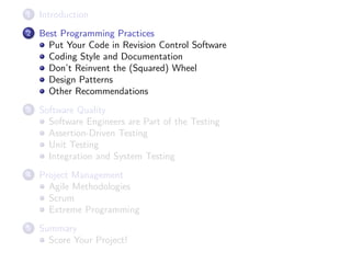 1

Introduction

2

Best Programming Practices
Put Your Code in Revision Control Software
Coding Style and Documentation
Don’t Reinvent the (Squared) Wheel
Design Patterns
Other Recommendations

3

Software Quality
Software Engineers are Part of the Testing
Assertion-Driven Testing
Unit Testing
Integration and System Testing

4

Project Management
Agile Methodologies
Scrum
Extreme Programming

5

Summary
Score Your Project!

 