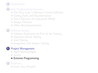 1

Introduction

2

Best Programming Practices
Put Your Code in Revision Control Software
Coding Style and Documentation
Don’t Reinvent the (Squared) Wheel
Design Patterns
Other Recommendations

3

Software Quality
Software Engineers are Part of the Testing
Assertion-Driven Testing
Unit Testing
Integration and System Testing

4

Project Management
Agile Methodologies
Scrum
Extreme Programming

5

Summary
Score Your Project!

 