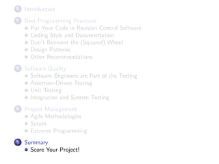 1

Introduction

2

Best Programming Practices
Put Your Code in Revision Control Software
Coding Style and Documentation
Don’t Reinvent the (Squared) Wheel
Design Patterns
Other Recommendations

3

Software Quality
Software Engineers are Part of the Testing
Assertion-Driven Testing
Unit Testing
Integration and System Testing

4

Project Management
Agile Methodologies
Scrum
Extreme Programming

5

Summary
Score Your Project!

 