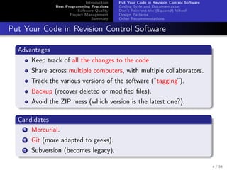 Introduction
Best Programming Practices
Software Quality
Project Management
Summary

Put Your Code in Revision Control Software
Coding Style and Documentation
Don’t Reinvent the (Squared) Wheel
Design Patterns
Other Recommendations

Put Your Code in Revision Control Software
Advantages
Keep track of all the changes to the code.
Share across multiple computers, with multiple collaborators.
Track the various versions of the software (“tagging”).
Backup (recover deleted or modiﬁed ﬁles).
Avoid the ZIP mess (which version is the latest one?).
Candidates
1 Mercurial.
2

Git (more adapted to geeks).

3

Subversion (becomes legacy).
4 / 34

 