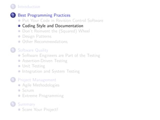 1

Introduction

2

Best Programming Practices
Put Your Code in Revision Control Software
Coding Style and Documentation
Don’t Reinvent the (Squared) Wheel
Design Patterns
Other Recommendations

3

Software Quality
Software Engineers are Part of the Testing
Assertion-Driven Testing
Unit Testing
Integration and System Testing

4

Project Management
Agile Methodologies
Scrum
Extreme Programming

5

Summary
Score Your Project!

 