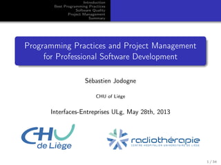 Introduction
Best Programming Practices
Software Quality
Project Management
Summary

Programming Practices and Project Management
for Professional Software Development
Sébastien Jodogne
CHU of Liège

Interfaces-Entreprises ULg, May 28th, 2013

1 / 34

 