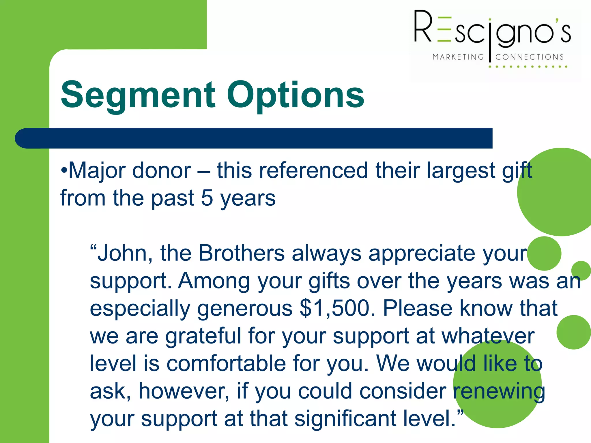 Segment Options
•Major donor – this referenced their largest gift
from the past 5 years
“John, the Brothers always appreciate your
support. Among your gifts over the years was an
especially generous $1,500. Please know that
we are grateful for your support at whatever
level is comfortable for you. We would like to
ask, however, if you could consider renewing
your support at that significant level.”
 