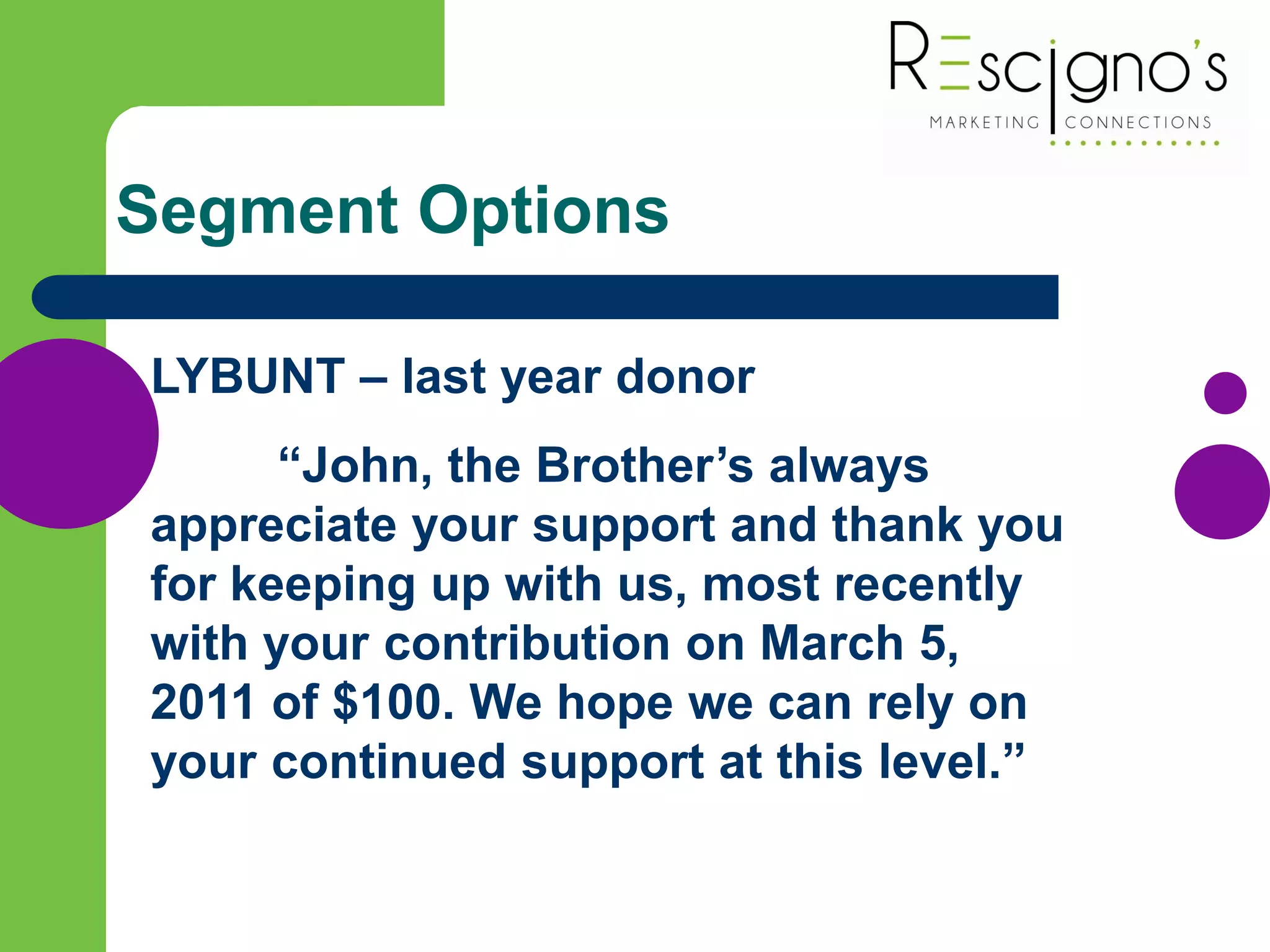 Segment Options
LYBUNT – last year donor
“John, the Brother’s always
appreciate your support and thank you
for keeping up with us, most recently
with your contribution on March 5,
2011 of $100. We hope we can rely on
your continued support at this level.”
 