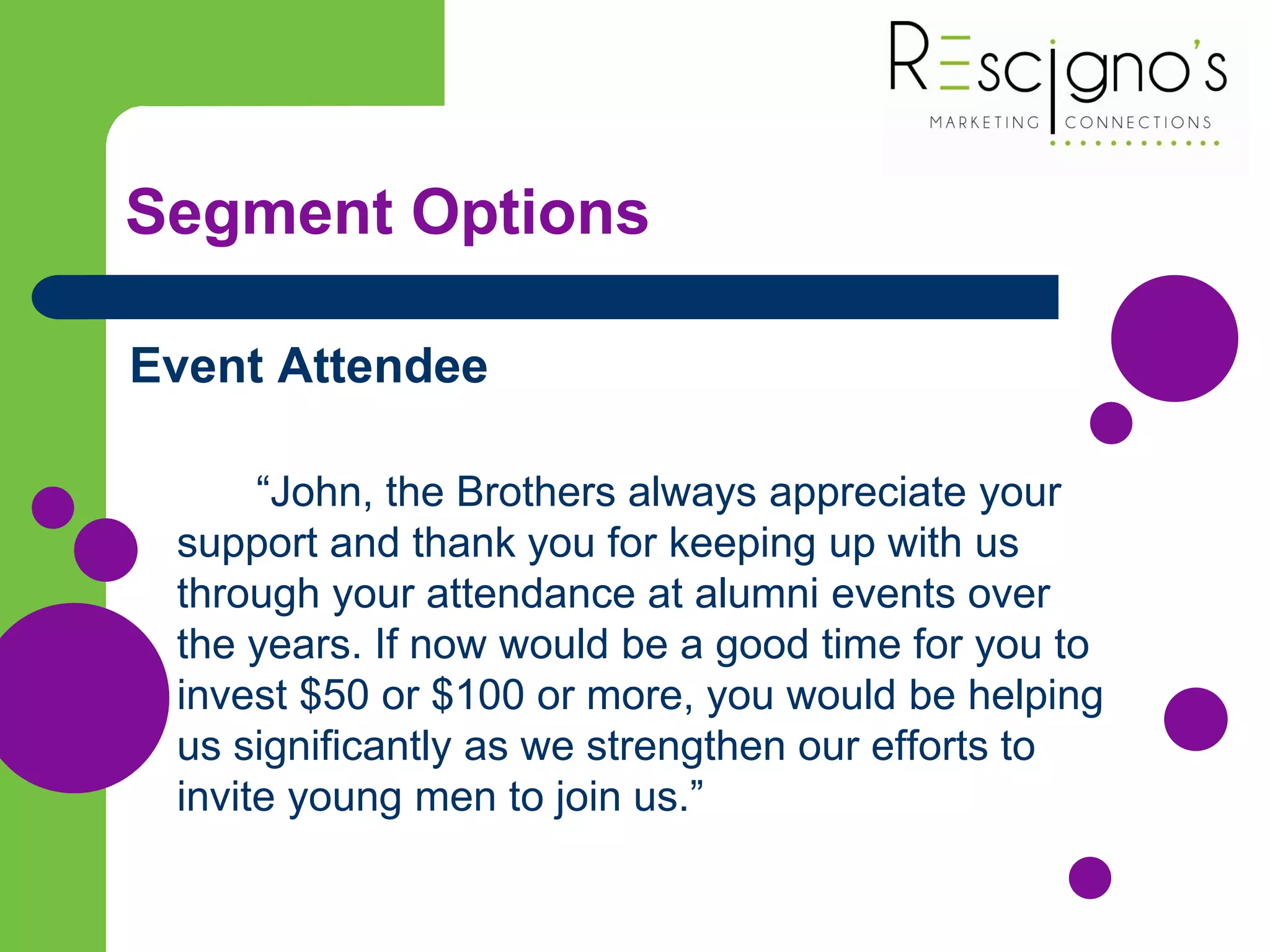 Segment Options
Event Attendee
“John, the Brothers always appreciate your
support and thank you for keeping up with us
through your attendance at alumni events over
the years. If now would be a good time for you to
invest $50 or $100 or more, you would be helping
us significantly as we strengthen our efforts to
invite young men to join us.”
 
