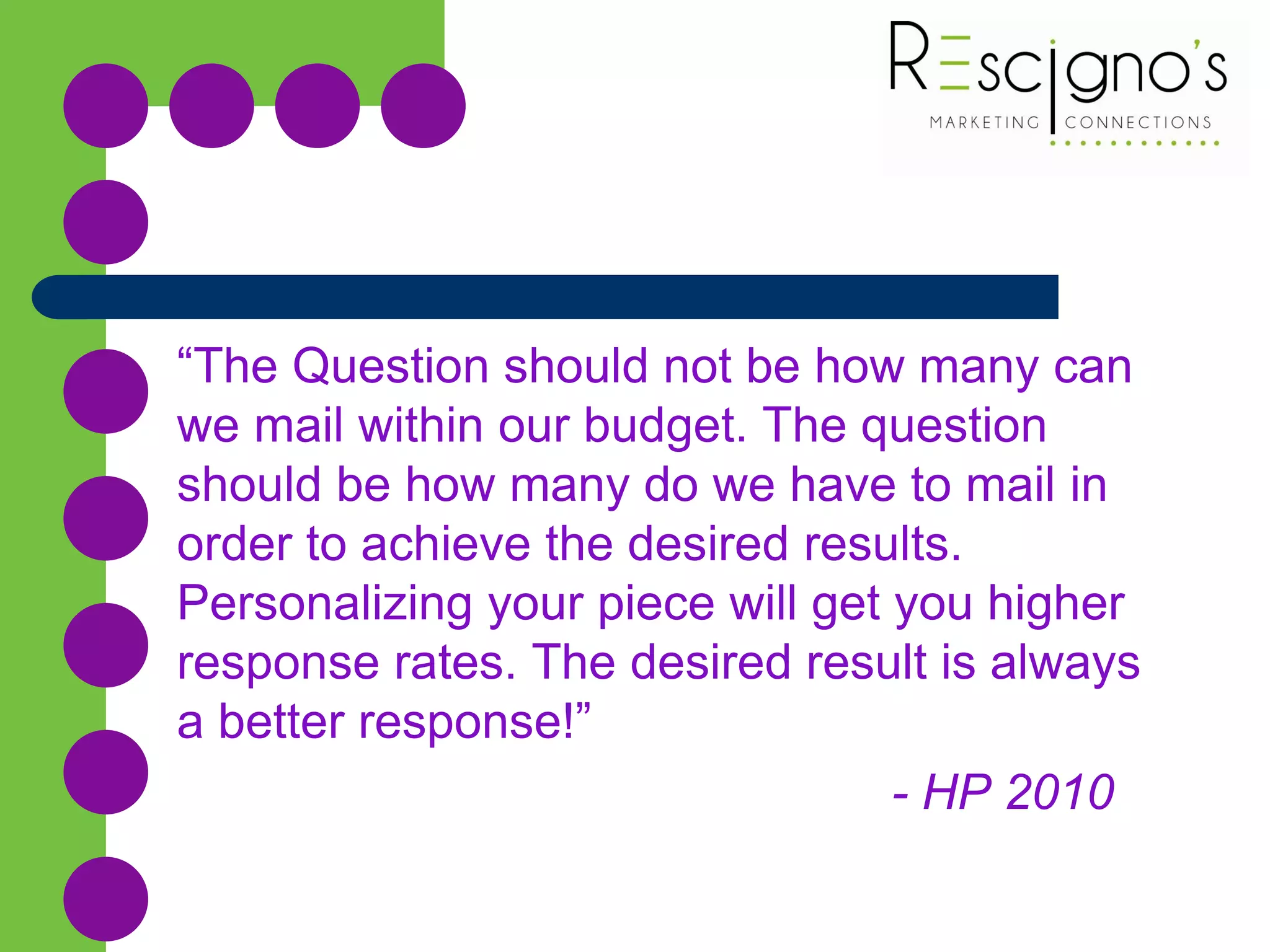 “The Question should not be how many can
we mail within our budget. The question
should be how many do we have to mail in
order to achieve the desired results.
Personalizing your piece will get you higher
response rates. The desired result is always
a better response!”
- HP 2010
 