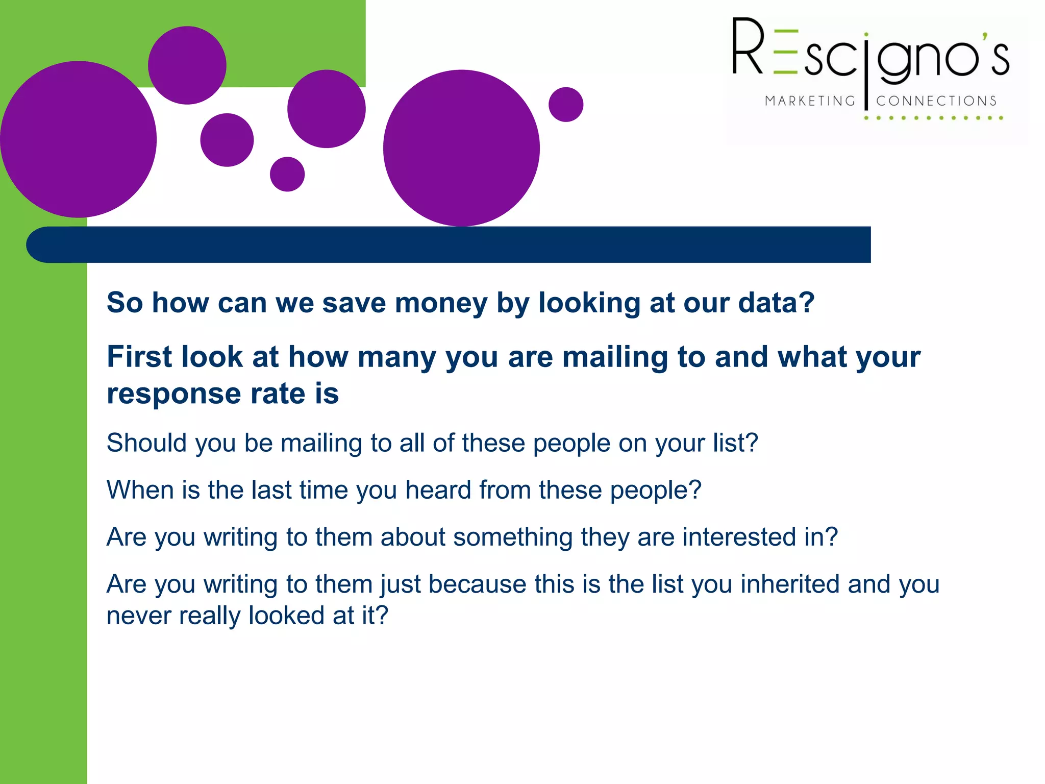 So how can we save money by looking at our data?
First look at how many you are mailing to and what your
response rate is
Should you be mailing to all of these people on your list?
When is the last time you heard from these people?
Are you writing to them about something they are interested in?
Are you writing to them just because this is the list you inherited and you
never really looked at it?
 