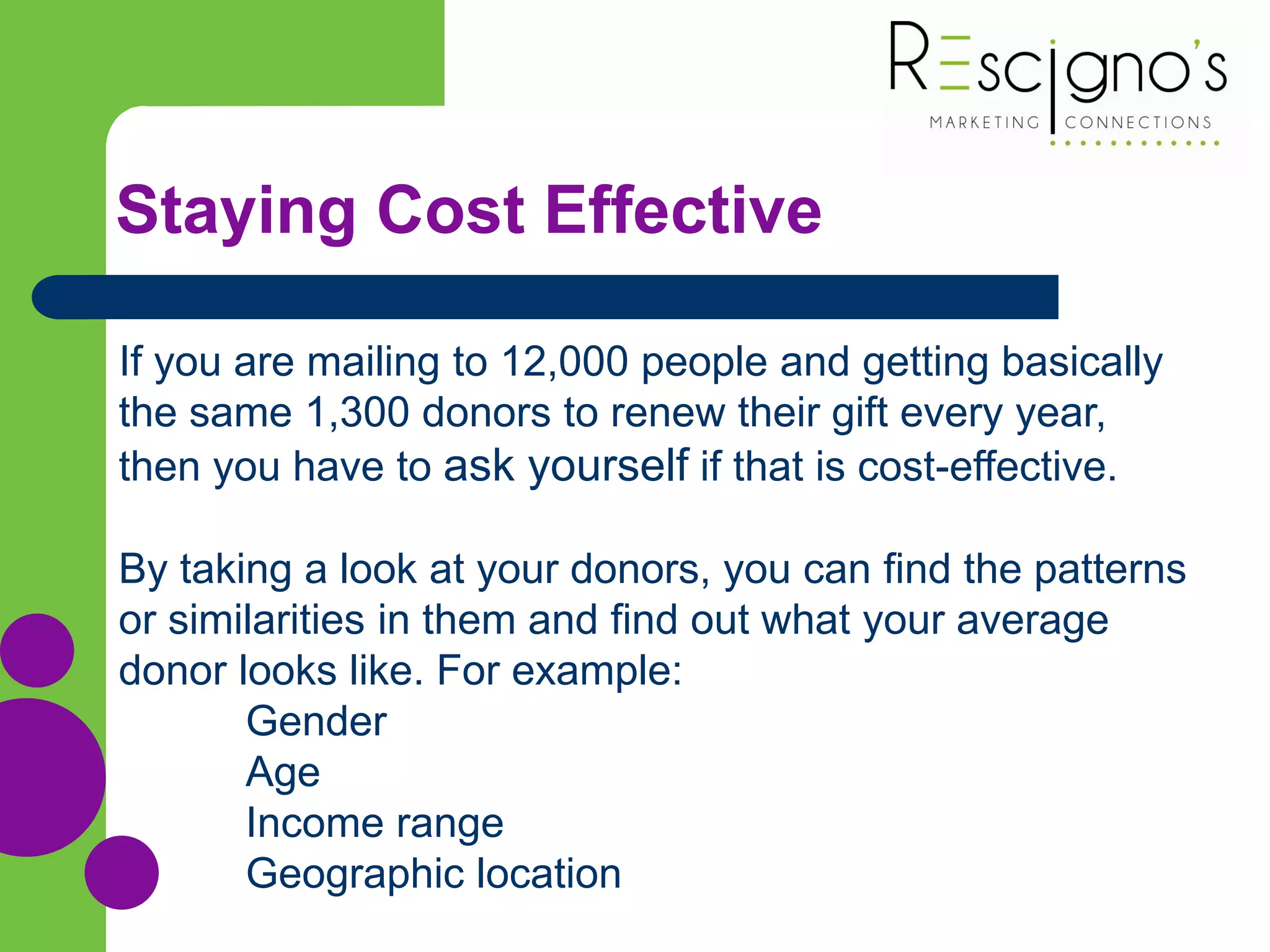 Staying Cost Effective
If you are mailing to 12,000 people and getting basically
the same 1,300 donors to renew their gift every year,
then you have to ask yourself if that is cost-effective.
By taking a look at your donors, you can find the patterns
or similarities in them and find out what your average
donor looks like. For example:
Gender
Age
Income range
Geographic location
 