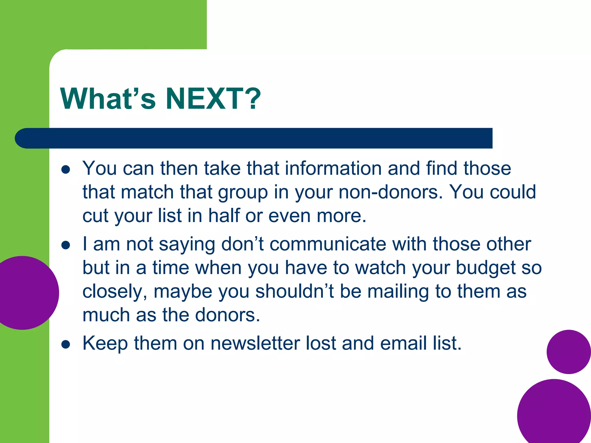 What’s NEXT?
 You can then take that information and find those
that match that group in your non-donors. You could
cut your list in half or even more.
 I am not saying don’t communicate with those other
but in a time when you have to watch your budget so
closely, maybe you shouldn’t be mailing to them as
much as the donors.
 Keep them on newsletter lost and email list.
 