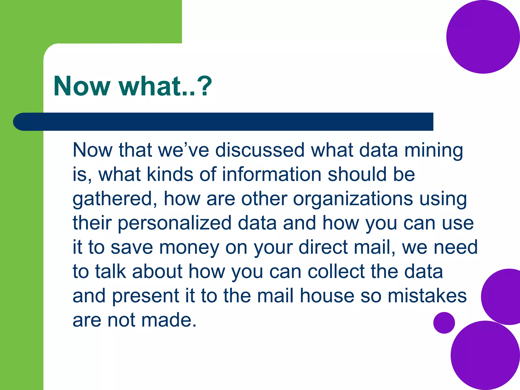 Now what..?
Now that we’ve discussed what data mining
is, what kinds of information should be
gathered, how are other organizations using
their personalized data and how you can use
it to save money on your direct mail, we need
to talk about how you can collect the data
and present it to the mail house so mistakes
are not made.
 