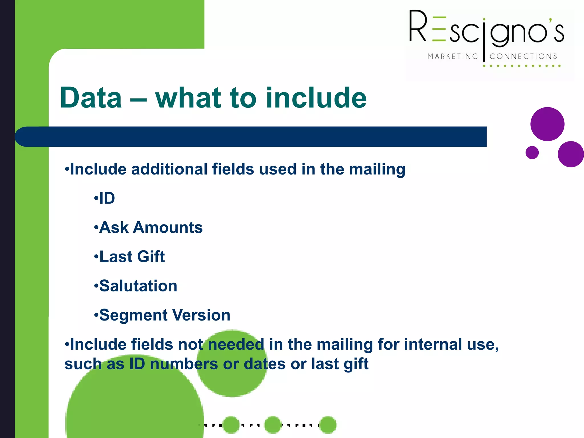 Data – what to include
•Include additional fields used in the mailing
•ID
•Ask Amounts
•Last Gift
•Salutation
•Segment Version
•Include fields not needed in the mailing for internal use,
such as ID numbers or dates or last gift
 