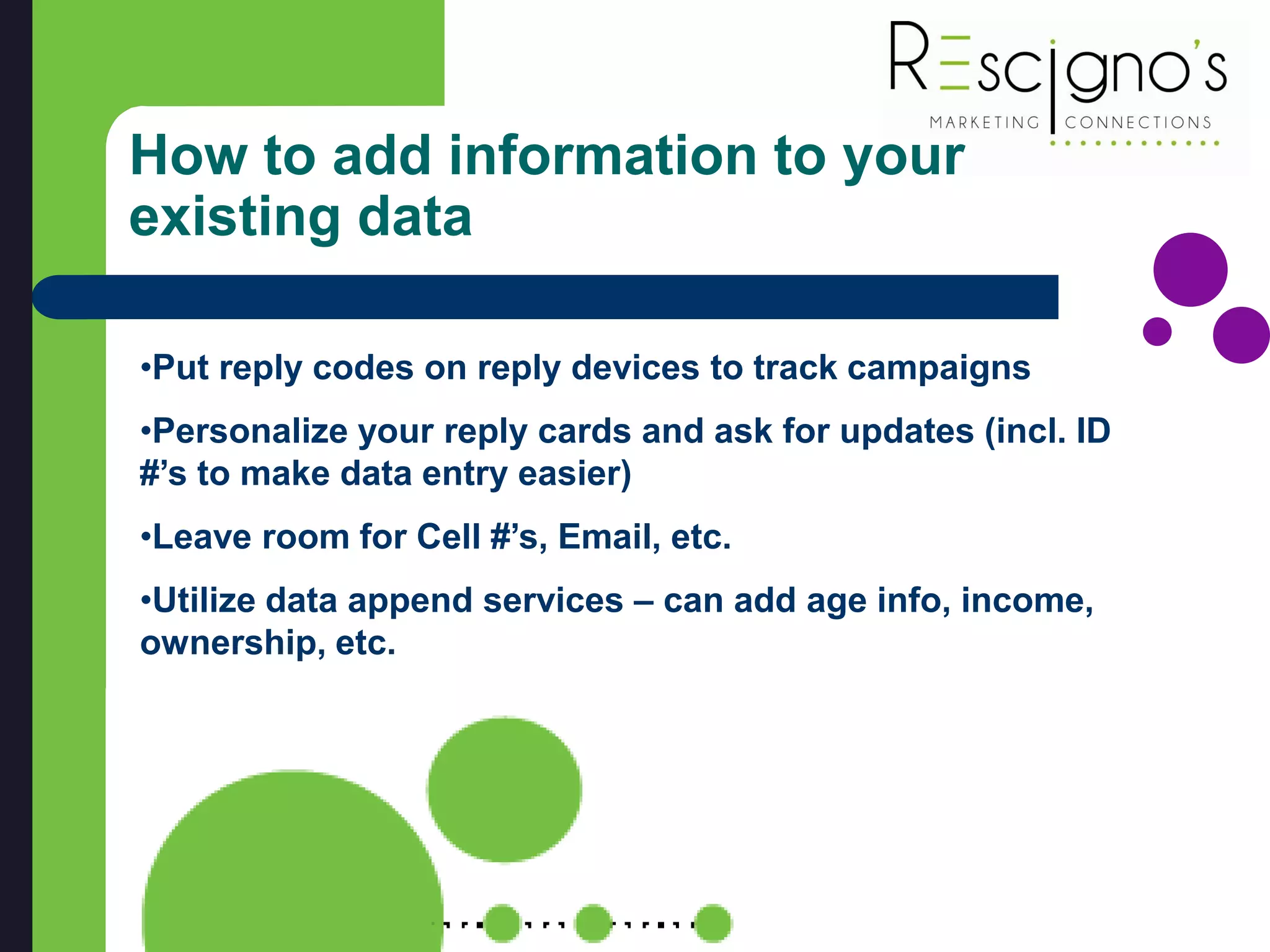 How to add information to your
existing data
•Put reply codes on reply devices to track campaigns
•Personalize your reply cards and ask for updates (incl. ID
#’s to make data entry easier)
•Leave room for Cell #’s, Email, etc.
•Utilize data append services – can add age info, income,
ownership, etc.
 