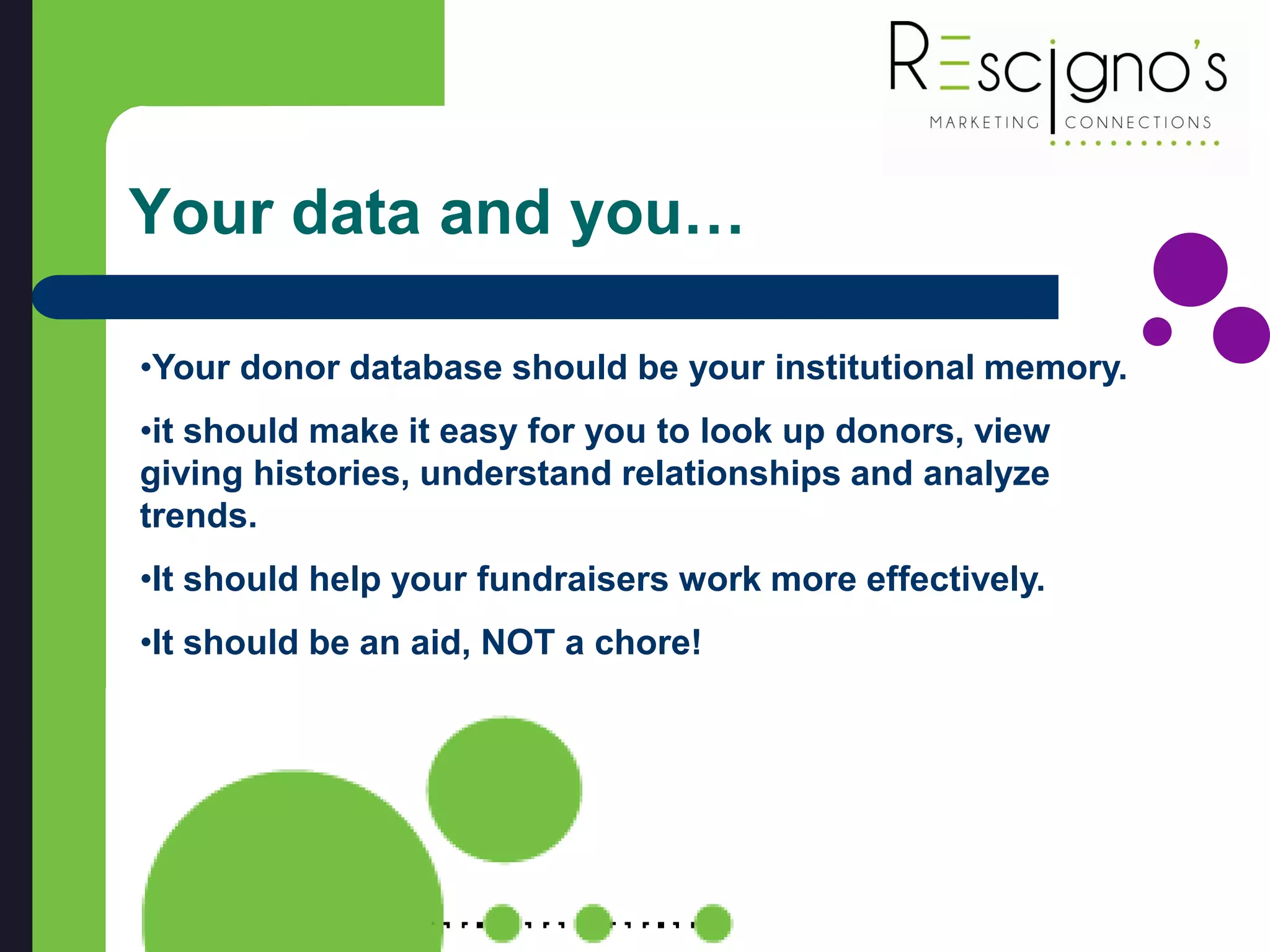 Your data and you…
•Your donor database should be your institutional memory.
•it should make it easy for you to look up donors, view
giving histories, understand relationships and analyze
trends.
•It should help your fundraisers work more effectively.
•It should be an aid, NOT a chore!
 