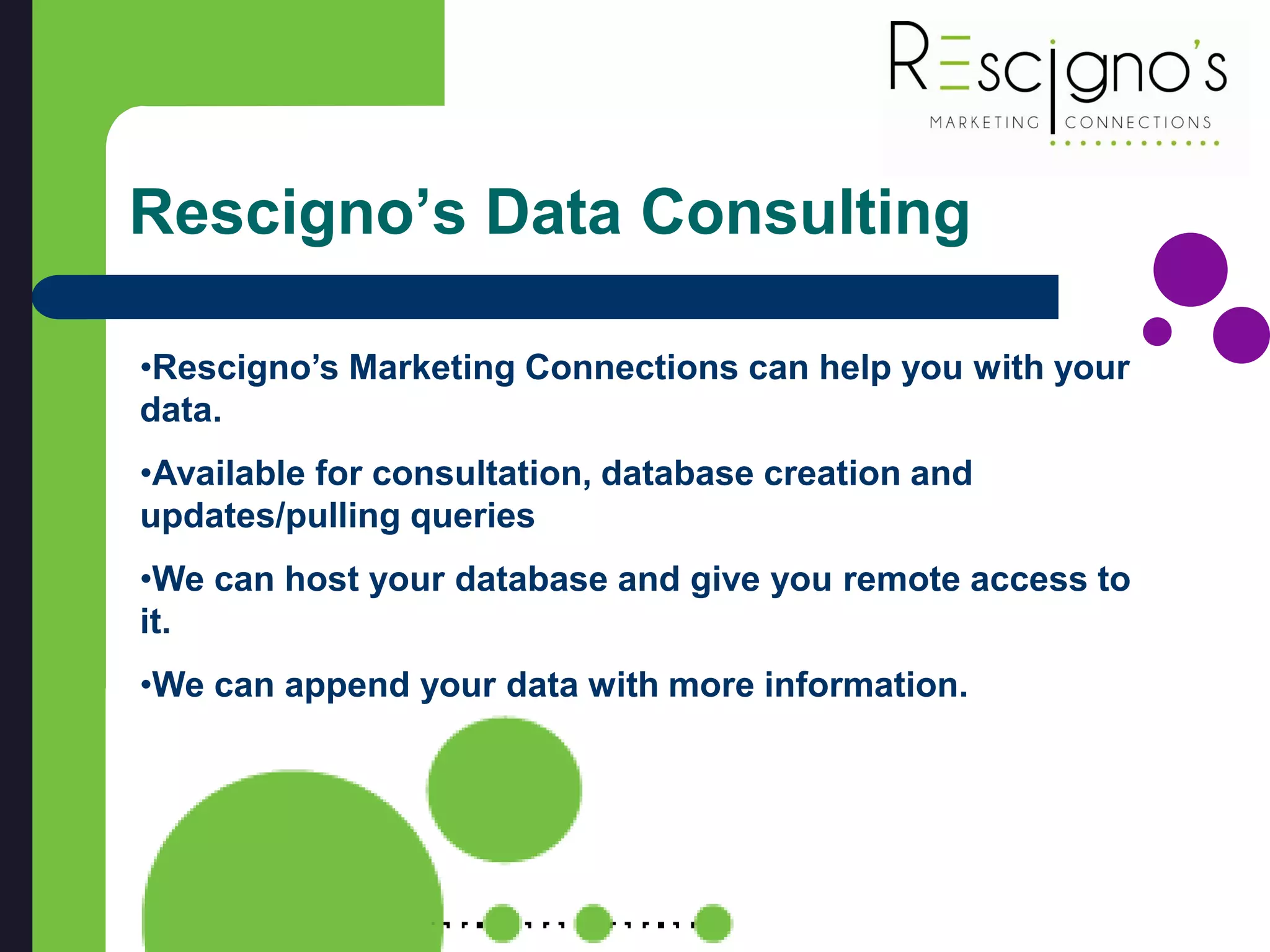 Rescigno’s Data Consulting
•Rescigno’s Marketing Connections can help you with your
data.
•Available for consultation, database creation and
updates/pulling queries
•We can host your database and give you remote access to
it.
•We can append your data with more information.
 