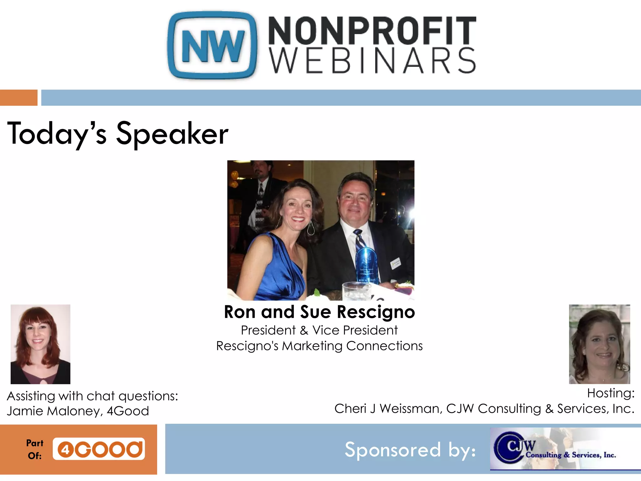 Sponsored by:
Today’s Speaker
Ron and Sue Rescigno
President & Vice President
Rescigno's Marketing Connections
Hosting:
Cheri J Weissman, CJW Consulting & Services, Inc.
Assisting with chat questions:
Jamie Maloney, 4Good
Part
Of:
 