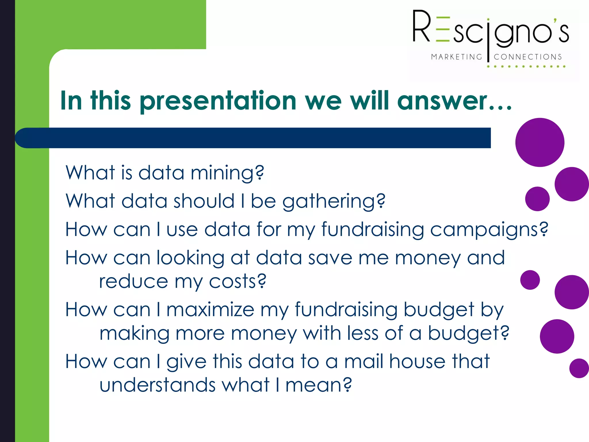 In this presentation we will answer…
What is data mining?
What data should I be gathering?
How can I use data for my fundraising campaigns?
How can looking at data save me money and
reduce my costs?
How can I maximize my fundraising budget by
making more money with less of a budget?
How can I give this data to a mail house that
understands what I mean?
 