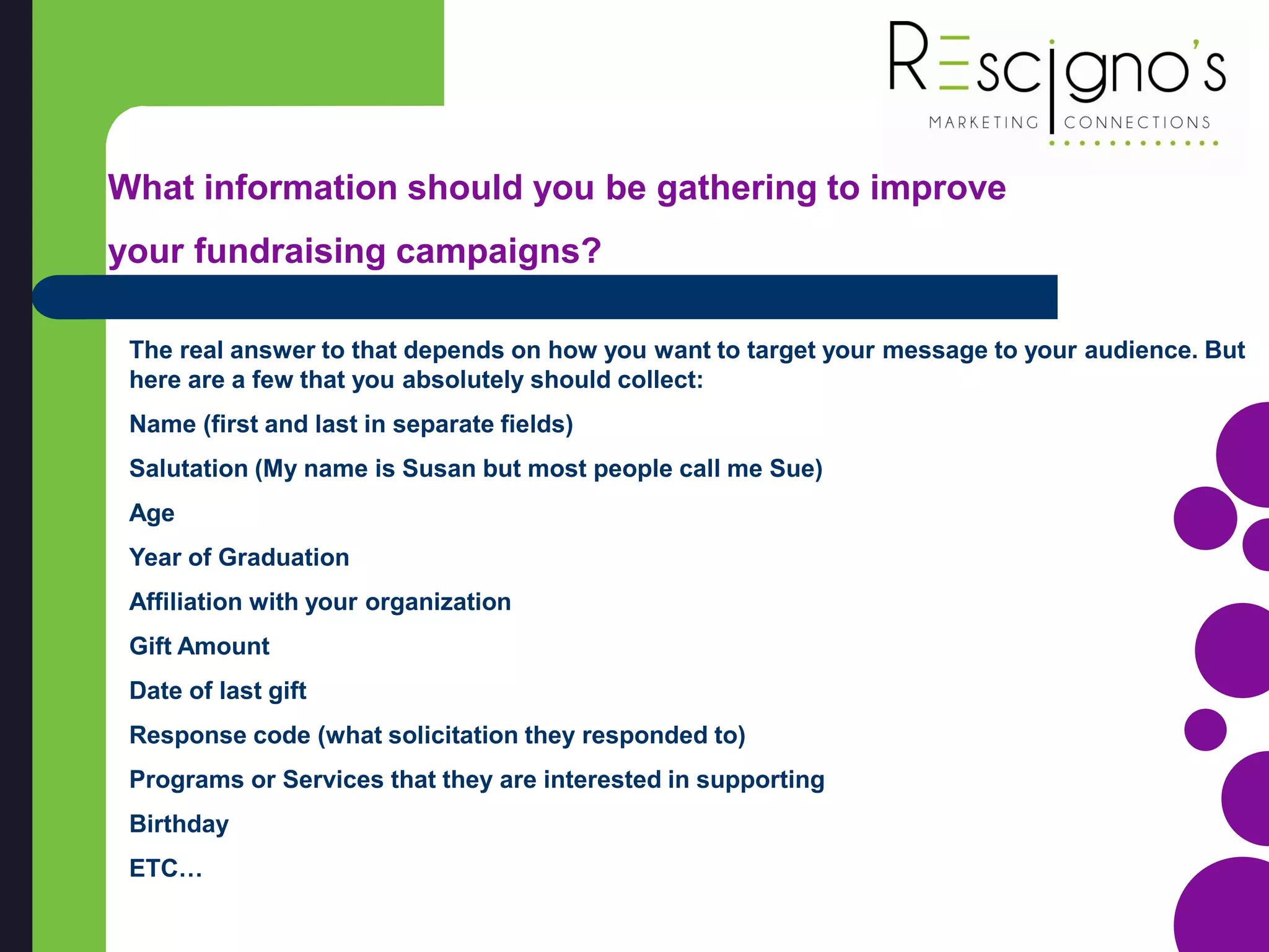 The real answer to that depends on how you want to target your message to your audience. But
here are a few that you absolutely should collect:
Name (first and last in separate fields)
Salutation (My name is Susan but most people call me Sue)
Age
Year of Graduation
Affiliation with your organization
Gift Amount
Date of last gift
Response code (what solicitation they responded to)
Programs or Services that they are interested in supporting
Birthday
ETC…
What information should you be gathering to improve
your fundraising campaigns?
 