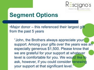 Segment Options
•Major donor – this referenced their largest gift
from the past 5 years
“John, the Brothers always appreciate your
support. Among your gifts over the years was an
especially generous $1,500. Please know that
we are grateful for your support at whatever
level is comfortable for you. We would like to
ask, however, if you could consider renewing
your support at that significant level.”
 