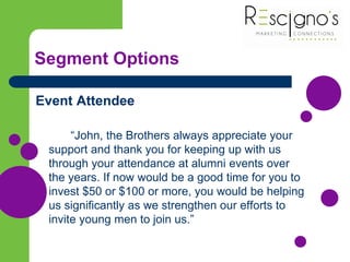Segment Options
Event Attendee
“John, the Brothers always appreciate your
support and thank you for keeping up with us
through your attendance at alumni events over
the years. If now would be a good time for you to
invest $50 or $100 or more, you would be helping
us significantly as we strengthen our efforts to
invite young men to join us.”
 