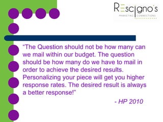 “The Question should not be how many can
we mail within our budget. The question
should be how many do we have to mail in
order to achieve the desired results.
Personalizing your piece will get you higher
response rates. The desired result is always
a better response!”
- HP 2010
 
