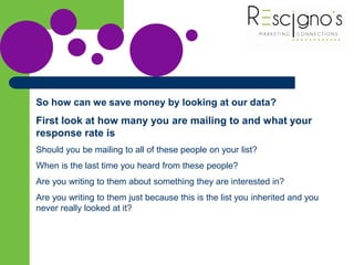 So how can we save money by looking at our data?
First look at how many you are mailing to and what your
response rate is
Should you be mailing to all of these people on your list?
When is the last time you heard from these people?
Are you writing to them about something they are interested in?
Are you writing to them just because this is the list you inherited and you
never really looked at it?
 