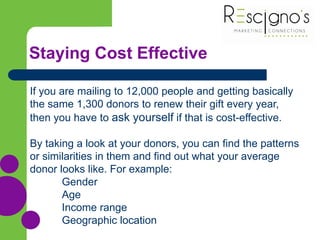 Staying Cost Effective
If you are mailing to 12,000 people and getting basically
the same 1,300 donors to renew their gift every year,
then you have to ask yourself if that is cost-effective.
By taking a look at your donors, you can find the patterns
or similarities in them and find out what your average
donor looks like. For example:
Gender
Age
Income range
Geographic location
 