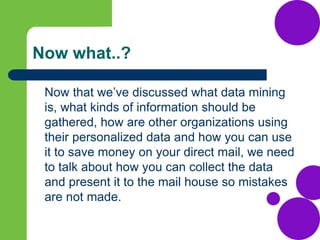 Now what..?
Now that we’ve discussed what data mining
is, what kinds of information should be
gathered, how are other organizations using
their personalized data and how you can use
it to save money on your direct mail, we need
to talk about how you can collect the data
and present it to the mail house so mistakes
are not made.
 
