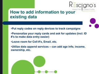 How to add information to your
existing data
•Put reply codes on reply devices to track campaigns
•Personalize your reply cards and ask for updates (incl. ID
#’s to make data entry easier)
•Leave room for Cell #’s, Email, etc.
•Utilize data append services – can add age info, income,
ownership, etc.
 