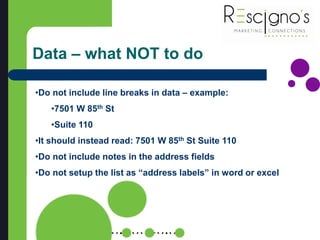 Data – what NOT to do
•Do not include line breaks in data – example:
•7501 W 85th St
•Suite 110
•It should instead read: 7501 W 85th St Suite 110
•Do not include notes in the address fields
•Do not setup the list as “address labels” in word or excel
 