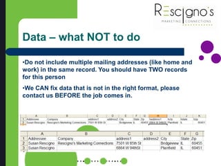 Data – what NOT to do
•Do not include multiple mailing addresses (like home and
work) in the same record. You should have TWO records
for this person
•We CAN fix data that is not in the right format, please
contact us BEFORE the job comes in.
 