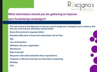 The real answer to that depends on how you want to target your message to your audience. But
here are a few that you absolutely should collect:
Name (first and last in separate fields)
Salutation (My name is Susan but most people call me Sue)
Age
Year of Graduation
Affiliation with your organization
Gift Amount
Date of last gift
Response code (what solicitation they responded to)
Programs or Services that they are interested in supporting
Birthday
ETC…
What information should you be gathering to improve
your fundraising campaigns?
 