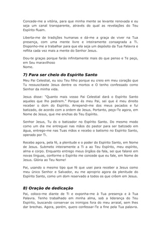 Concede-me a vitória, para que minha mente se levante renovada e eu
seja um canal transparente, através do qual as revelações do Teu
Espírito fluam.
Liberta-me de tradições humanas e dá-me a graça de viver na Tua
presença, com uma mente livre e inteiramente consagrada a Ti.
Disponho-me a trabalhar para que ela seja um depósito da Tua Palavra e
reflita cada vez mais a mente do Senhor Jesus.
Dou-te graças porque farás infinitamente mais do que penso e Te peço,
em Seu maravilhoso
Nome.
7) Para ser cheio do Espírito Santo
Meu Pai Celestial, eu sou Teu filho porque eu creio em meu coração que
Tu ressuscitaste Jesus dentre os mortos e O tenho confessado como
Senhor da minha vida.
Jesus disse: “Quanto mais vosso Pai Celestial dará o Espírito Santo
aqueles que lho pedirem.” Porque és meu Pai, sei que é meu direito
receber o dom do Espírito. Arrependi-me dos meus pecados e fui
batizado, de acordo com a ordem de Jesus. Portanto, peço-Te agora, em
Nome de Jesus, que me enchas do Teu Espírito.
Senhor Jesus, Tu és o batizador no Espírito Santo. Do mesmo modo
como um dia me entreguei nas mãos do pastor para ser batizado em
água, entrego-me nas Tuas mãos e recebo o batismo no Espírito Santo,
operado por Ti.
Recebo agora, pela fé, a plenitude e o poder do Espírito Santo, em Nome
de Jesus. Submeto inteiramente a Ti a ao Teu Espírito, meu espírito,
alma e corpo. Enquanto entrego meus órgãos da fala, sei que falarei em
novas línguas, conforme o Espírito me concede que eu fale, em Nome de
Jesus. Glória ao Teu Nome!
Pai, usando o mesmo tipo que fé que usei para receber a Jesus como
meu único Senhor e Salvador, eu me aproprio agora da plenitude do
Espírito Santo, como um dom reservado a todos os que crêem em Jesus.
8) Oração de dedicação
Pai, coloco-me diante de Ti e exponha-me à Tua presença e à Tua
Palavra. Tenho trabalhado em minha alma, sob a liderança do Teu
Espírito, buscando conservar os inimigos fora do meu arraial, sem lhes
dar brechas. Agora, porém, quero confessar-Te a fine pela Tua palavra.
 